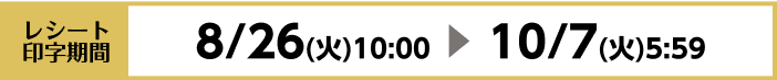 [レシート印字期間]8/26（火）10：00〜10/7（火）5：59